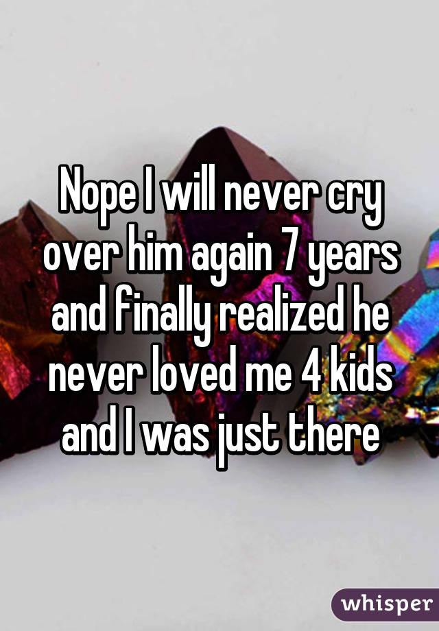 Nope I will never cry over him again 7 years and finally realized he never loved me 4 kids and I was just there