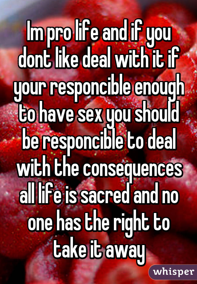 Im pro life and if you dont like deal with it if your responcible enough to have sex you should be responcible to deal with the consequences all life is sacred and no one has the right to take it away