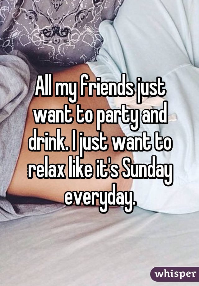 All my friends just want to party and drink. I just want to relax like it's Sunday everyday.