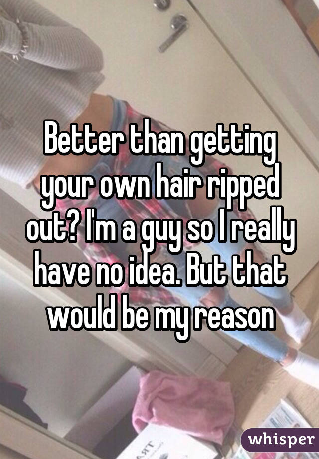 Better than getting your own hair ripped out? I'm a guy so I really have no idea. But that would be my reason