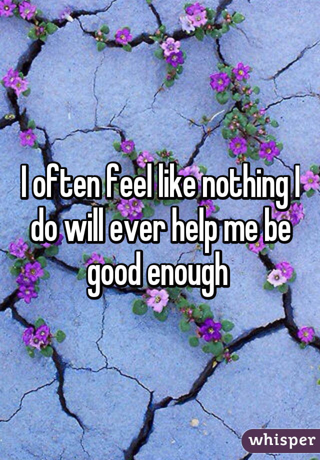 I often feel like nothing I do will ever help me be good enough 