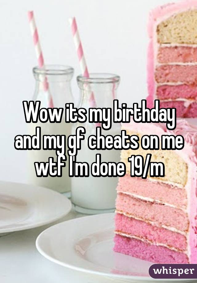 Wow its my birthday and my gf cheats on me wtf I'm done 19/m