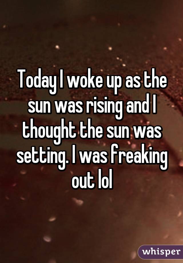 Today I woke up as the sun was rising and I thought the sun was setting. I was freaking out lol