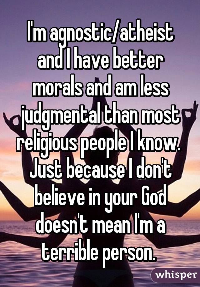 I'm agnostic/atheist and I have better morals and am less judgmental than most religious people I know. 
Just because I don't believe in your God doesn't mean I'm a terrible person. 