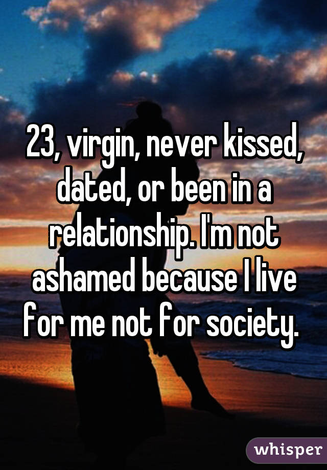 23, virgin, never kissed, dated, or been in a relationship. I'm not ashamed because I live for me not for society. 