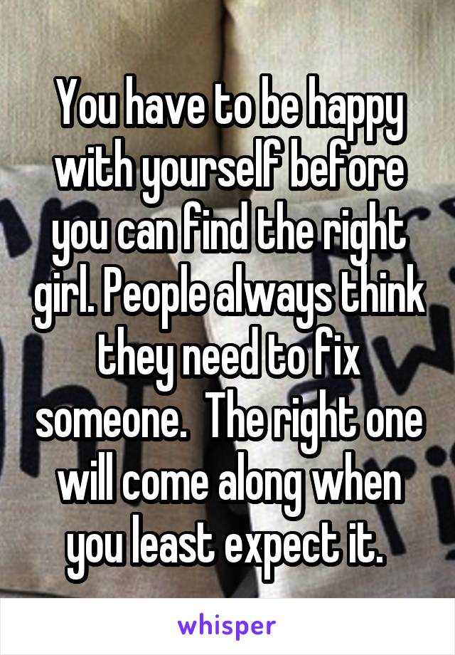 You have to be happy with yourself before you can find the right girl. People always think they need to fix someone.  The right one will come along when you least expect it. 
