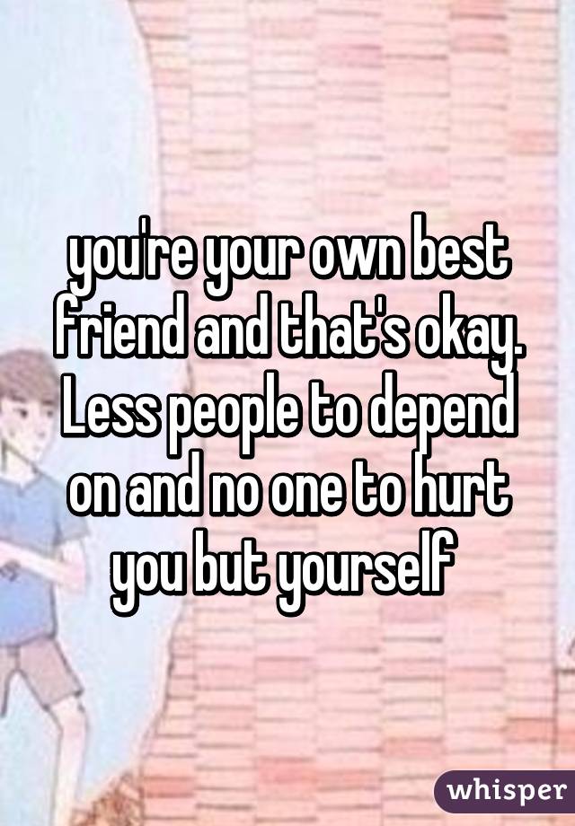 you're your own best friend and that's okay. Less people to depend on and no one to hurt you but yourself 