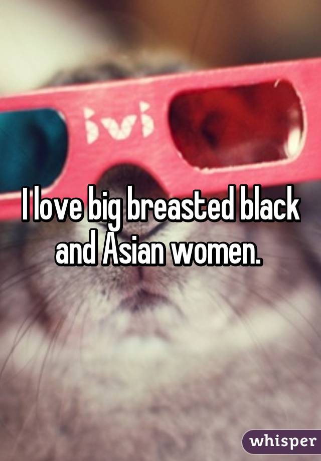 I love big breasted black and Asian women. 