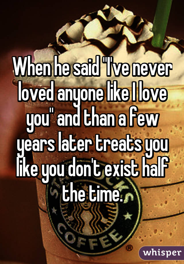 When he said "I've never loved anyone like I love you" and than a few years later treats you like you don't exist half the time.