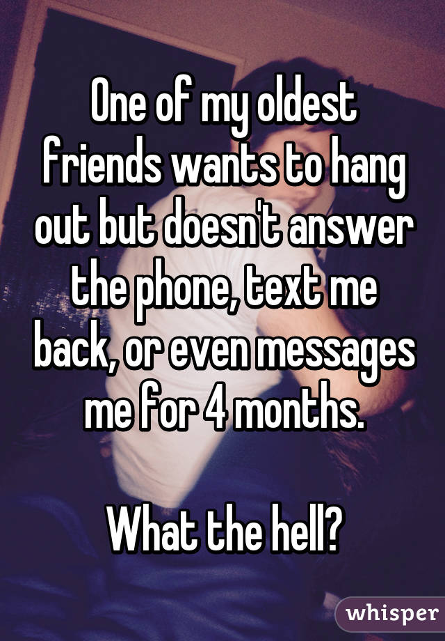 One of my oldest friends wants to hang out but doesn't answer the phone, text me back, or even messages me for 4 months.

What the hell?