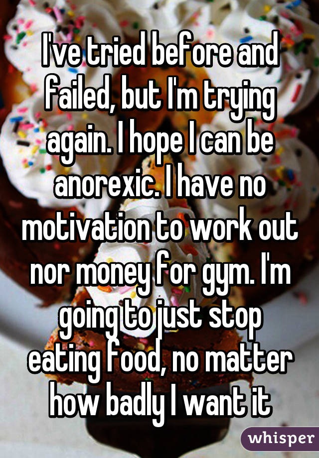 I've tried before and failed, but I'm trying again. I hope I can be anorexic. I have no motivation to work out nor money for gym. I'm going to just stop eating food, no matter how badly I want it