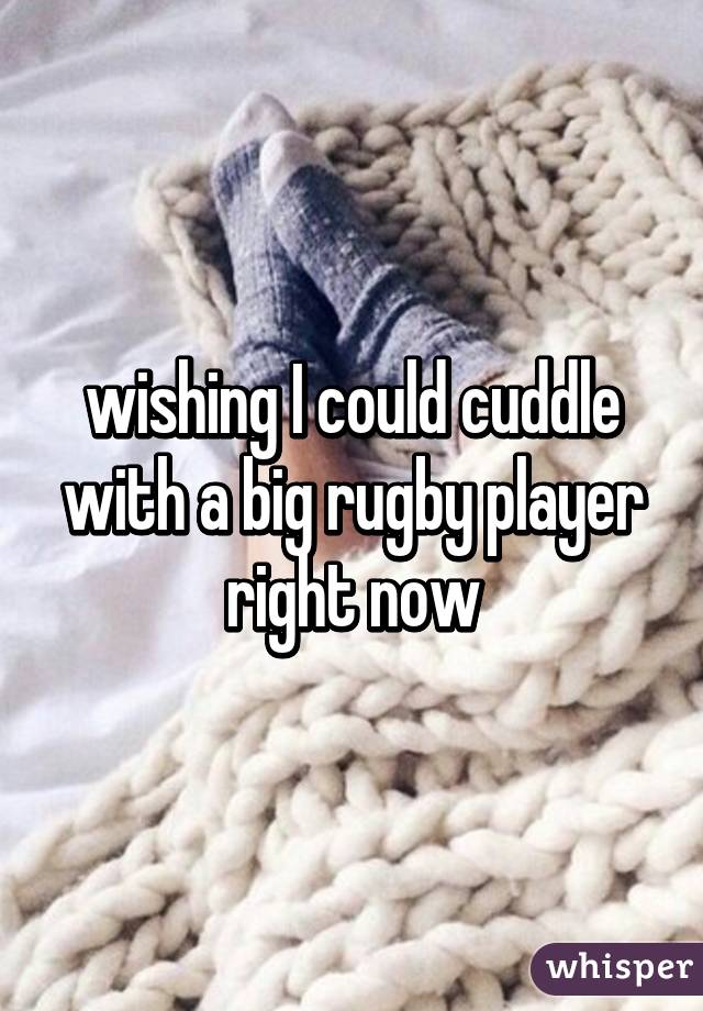 wishing I could cuddle with a big rugby player right now