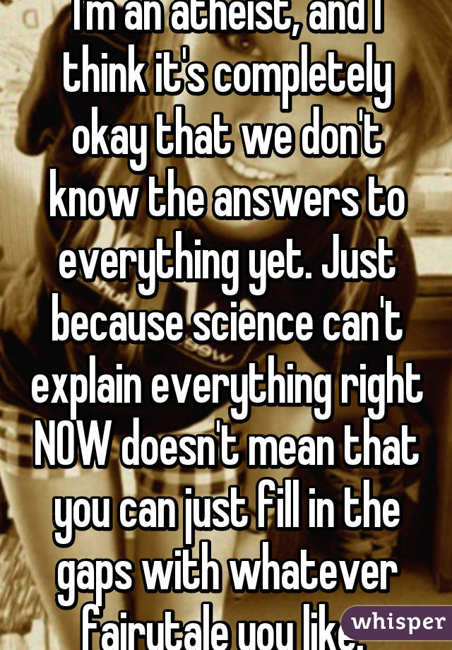 I'm an atheist, and I think it's completely okay that we don't know the answers to everything yet. Just because science can't explain everything right NOW doesn't mean that you can just fill in the gaps with whatever fairytale you like. 