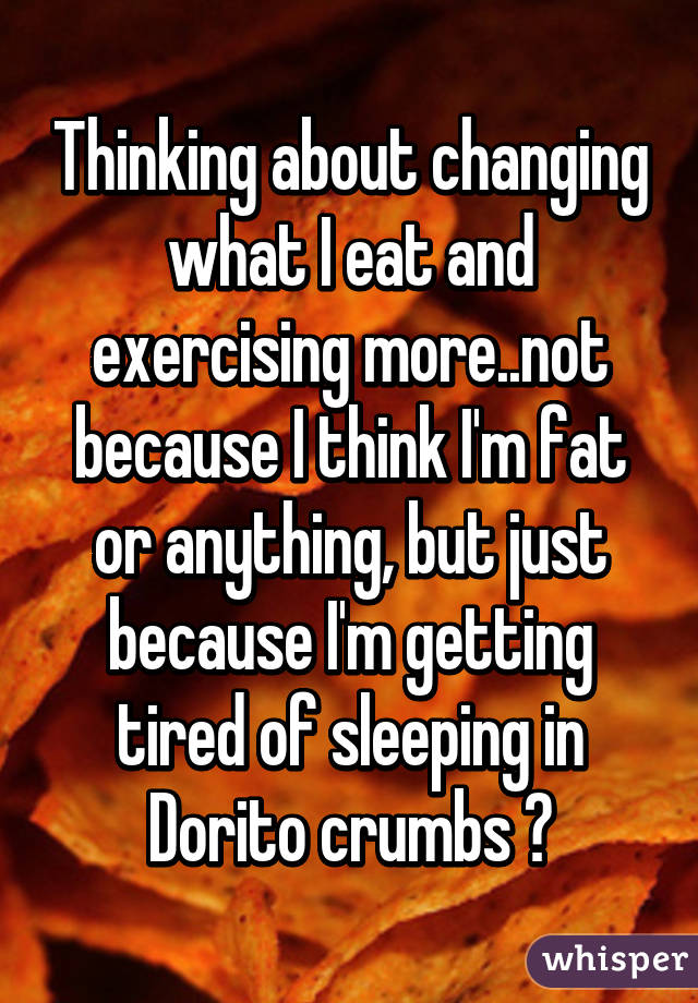 Thinking about changing what I eat and exercising more..not because I think I'm fat or anything, but just because I'm getting tired of sleeping in Dorito crumbs 😂