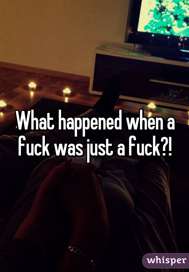 What happened when a fuck was just a fuck?!