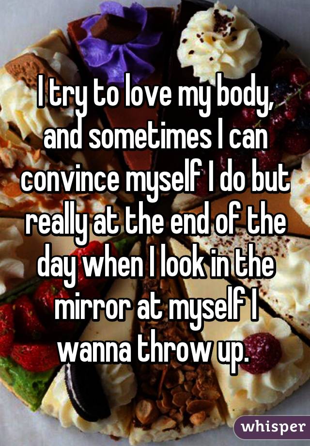 I try to love my body, and sometimes I can convince myself I do but really at the end of the day when I look in the mirror at myself I wanna throw up. 