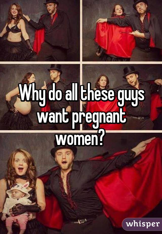 Why do all these guys want pregnant women? 