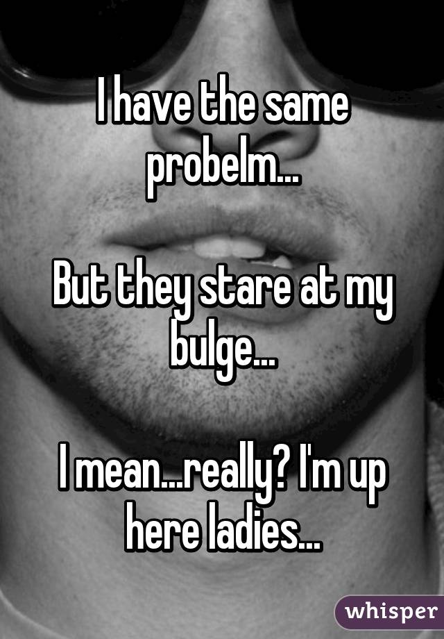 I have the same probelm...

But they stare at my bulge...

I mean...really? I'm up here ladies...