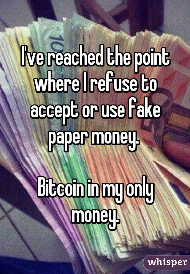 I've reached the point where I refuse to accept or use fake paper money. 

Bitcoin in my only money.