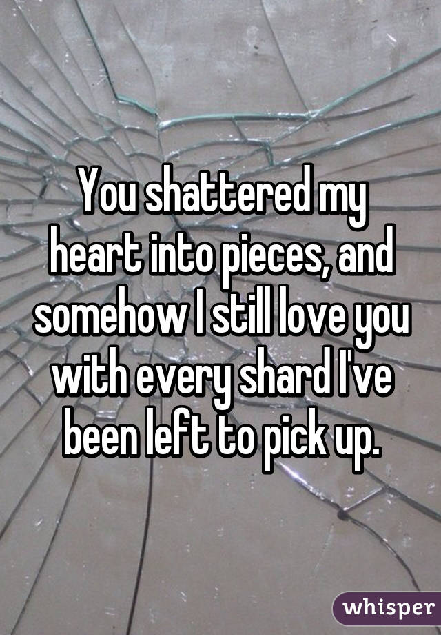 You shattered my heart into pieces, and somehow I still love you with every shard I've been left to pick up.