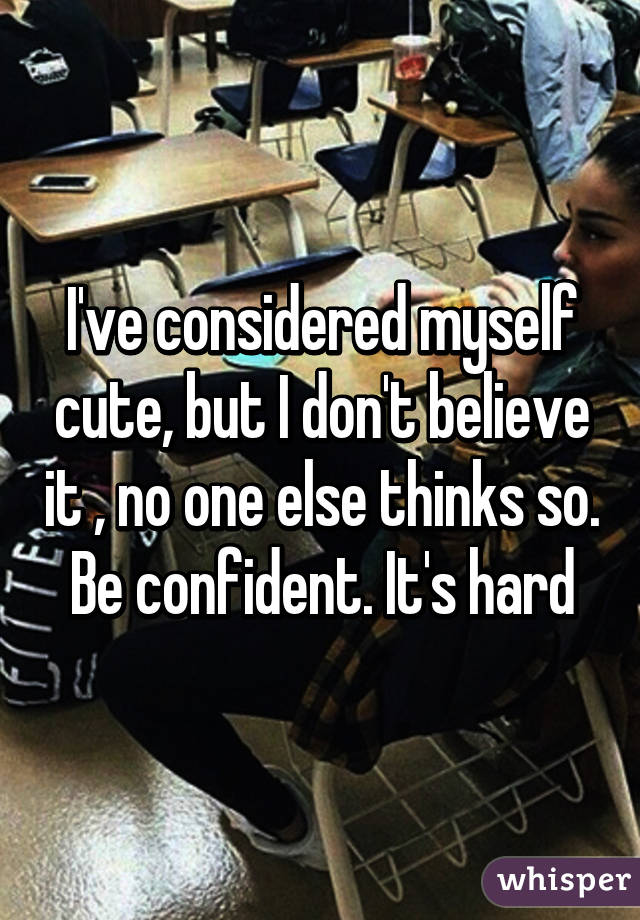 I've considered myself cute, but I don't believe it , no one else thinks so. Be confident. It's hard