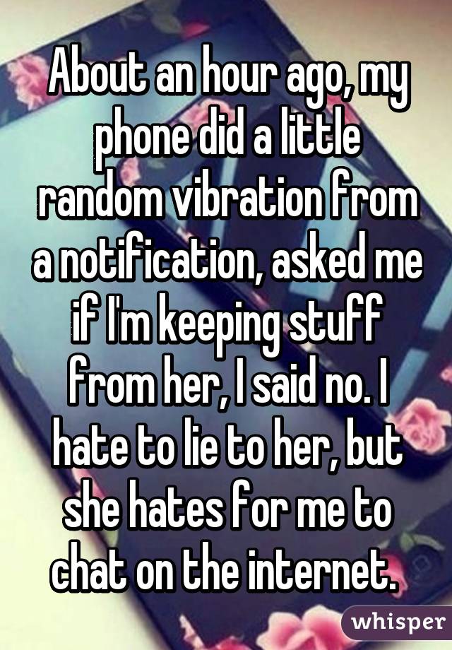 About an hour ago, my phone did a little random vibration from a notification, asked me if I'm keeping stuff from her, I said no. I hate to lie to her, but she hates for me to chat on the internet. 