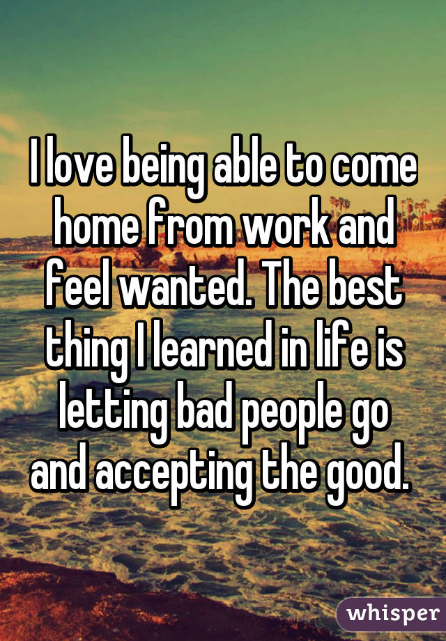 I love being able to come home from work and feel wanted. The best thing I learned in life is letting bad people go and accepting the good. 