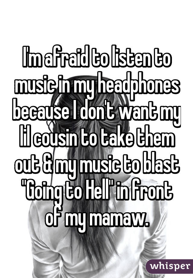 I'm afraid to listen to music in my headphones because I don't want my lil cousin to take them out & my music to blast "Going to Hell" in front of my mamaw.