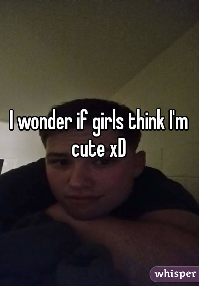 I wonder if girls think I'm cute xD 