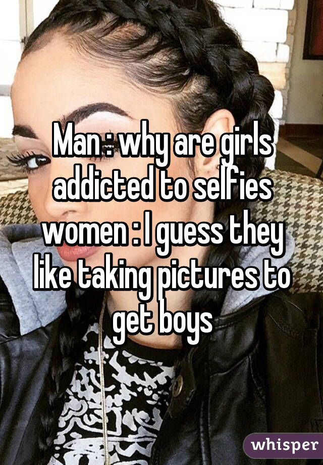 Man : why are girls addicted to selfies women : I guess they like taking pictures to get boys