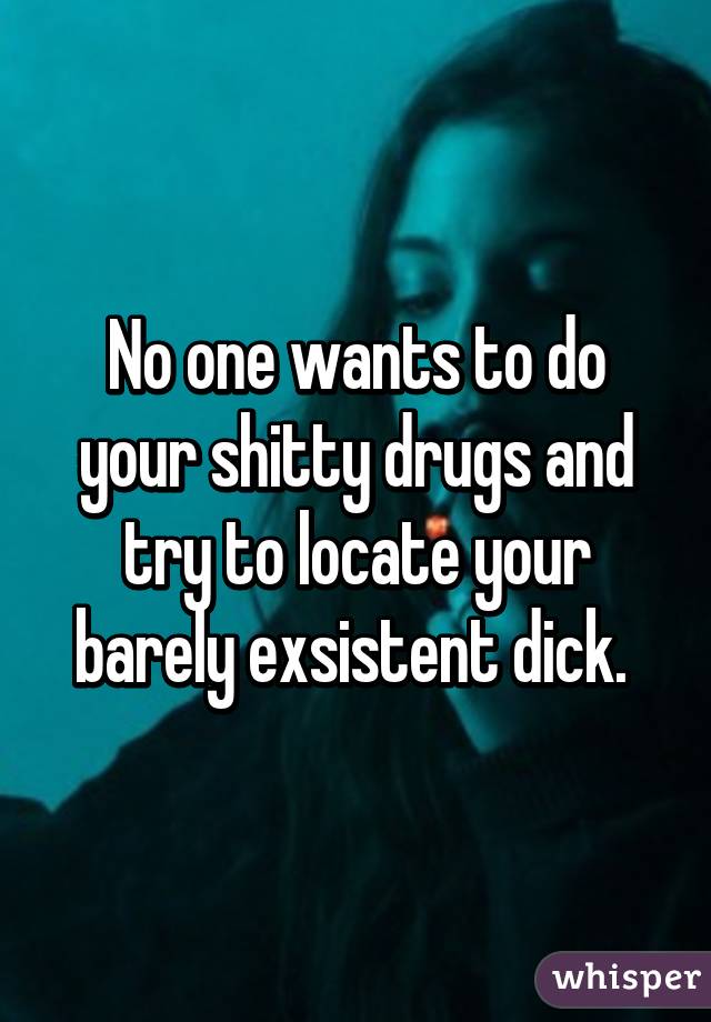 No one wants to do your shitty drugs and try to locate your barely exsistent dick. 