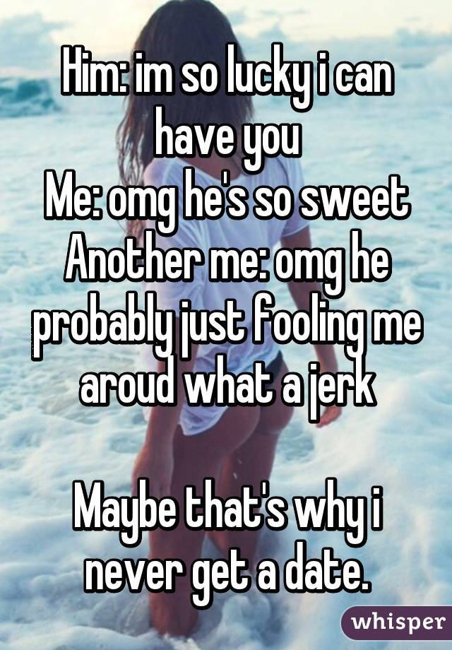 Him: im so lucky i can have you
Me: omg he's so sweet
Another me: omg he probably just fooling me aroud what a jerk

Maybe that's why i never get a date.