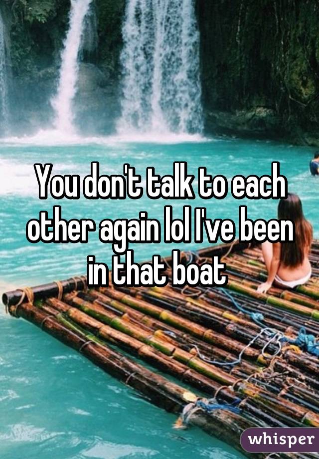 You don't talk to each other again lol I've been in that boat 