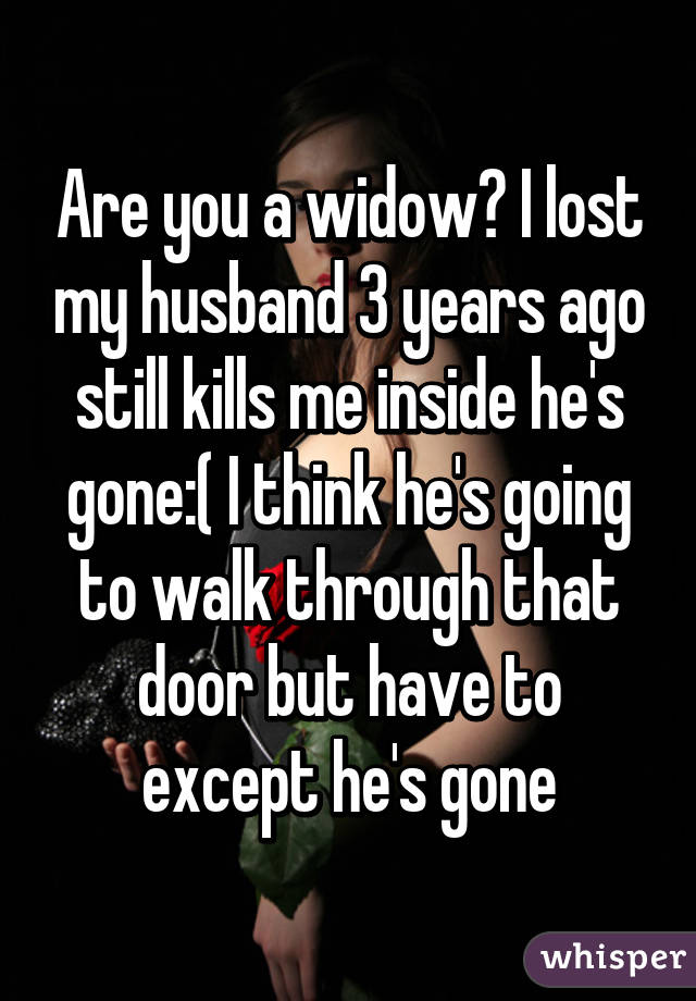 Are you a widow? I lost my husband 3 years ago still kills me inside he's gone:( I think he's going to walk through that door but have to except he's gone