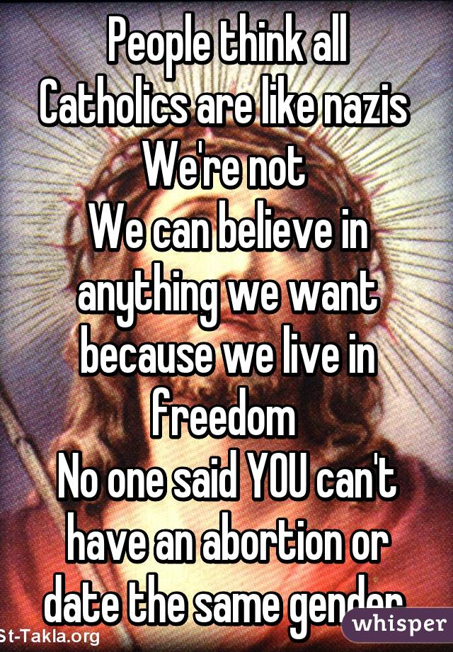 People think all Catholics are like nazis 
We're not 
We can believe in anything we want because we live in freedom 
No one said YOU can't have an abortion or date the same gender 