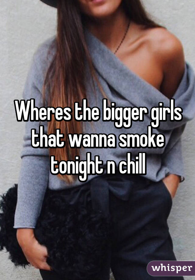 Wheres the bigger girls that wanna smoke tonight n chill