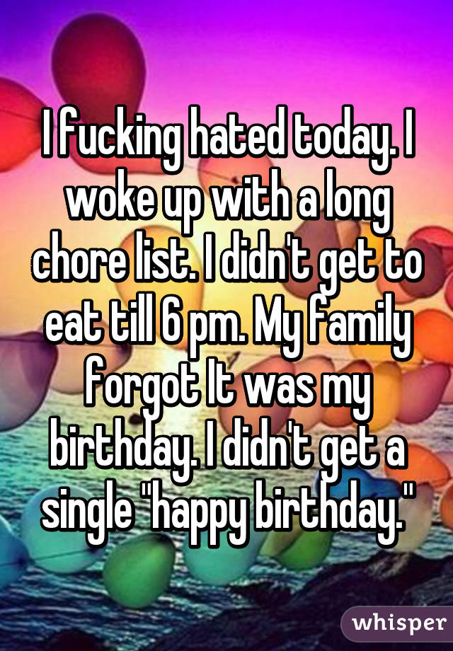 I fucking hated today. I woke up with a long chore list. I didn't get to eat till 6 pm. My family forgot It was my birthday. I didn't get a single "happy birthday."