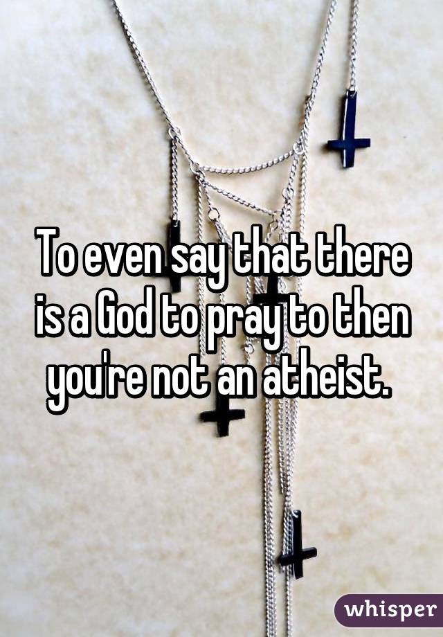 To even say that there is a God to pray to then you're not an atheist. 