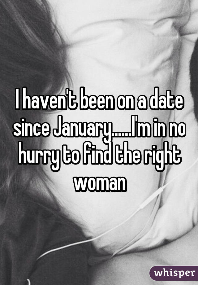 I haven't been on a date since January......I'm in no hurry to find the right woman