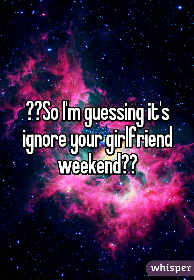 ??So I'm guessing it's ignore your girlfriend weekend??