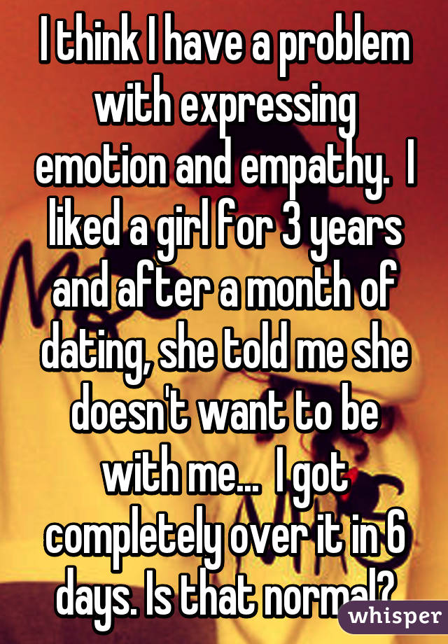 I think I have a problem with expressing emotion and empathy.  I liked a girl for 3 years and after a month of dating, she told me she doesn't want to be with me...  I got completely over it in 6 days. Is that normal?