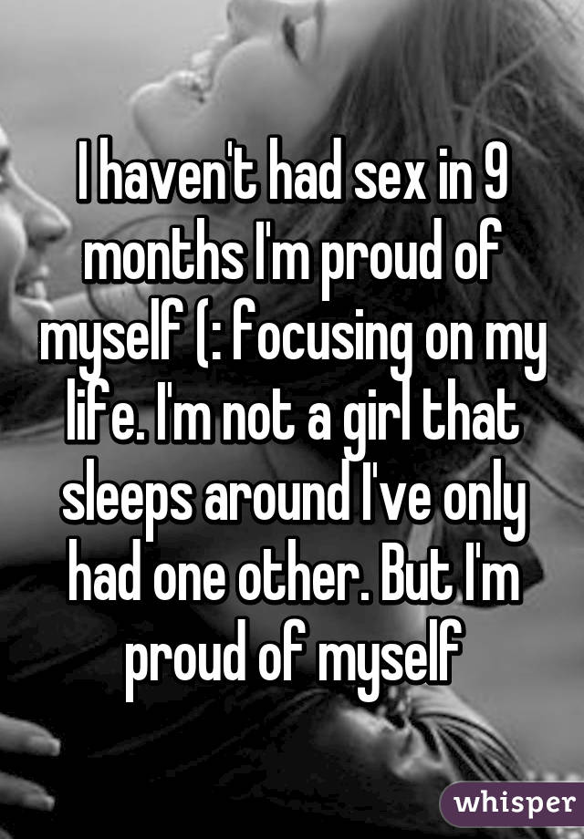 I haven't had sex in 9 months I'm proud of myself (: focusing on my life. I'm not a girl that sleeps around I've only had one other. But I'm proud of myself