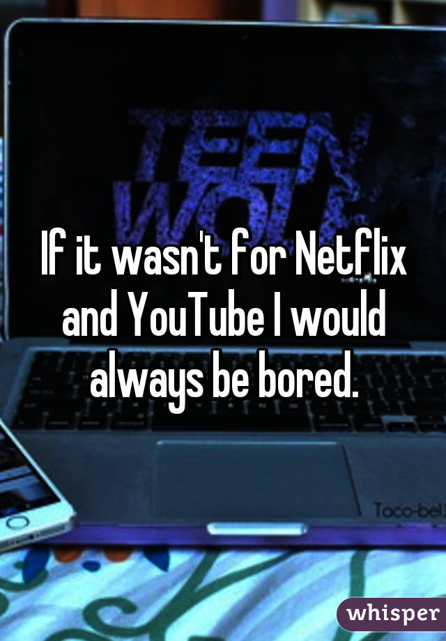 If it wasn't for Netflix and YouTube I would always be bored.