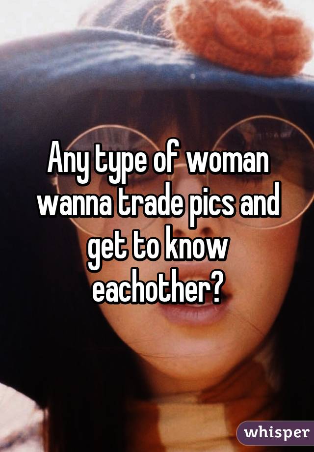 Any type of woman wanna trade pics and get to know eachother?