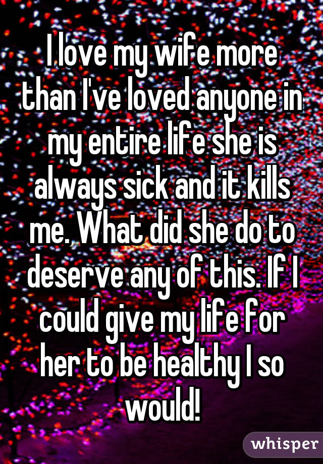 I love my wife more than I've loved anyone in my entire life she is always sick and it kills me. What did she do to deserve any of this. If I could give my life for her to be healthy I so would!