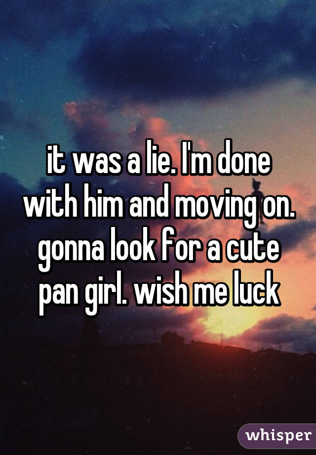 it was a lie. I'm done with him and moving on. gonna look for a cute pan girl. wish me luck