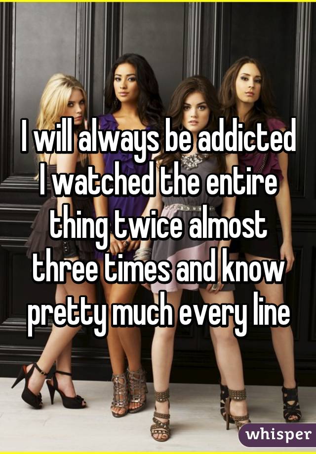 I will always be addicted I watched the entire thing twice almost three times and know pretty much every line