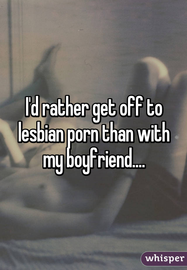 I'd rather get off to lesbian porn than with my boyfriend....