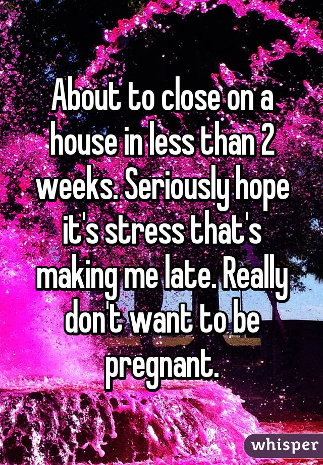 About to close on a house in less than 2 weeks. Seriously hope it's stress that's making me late. Really don't want to be pregnant.