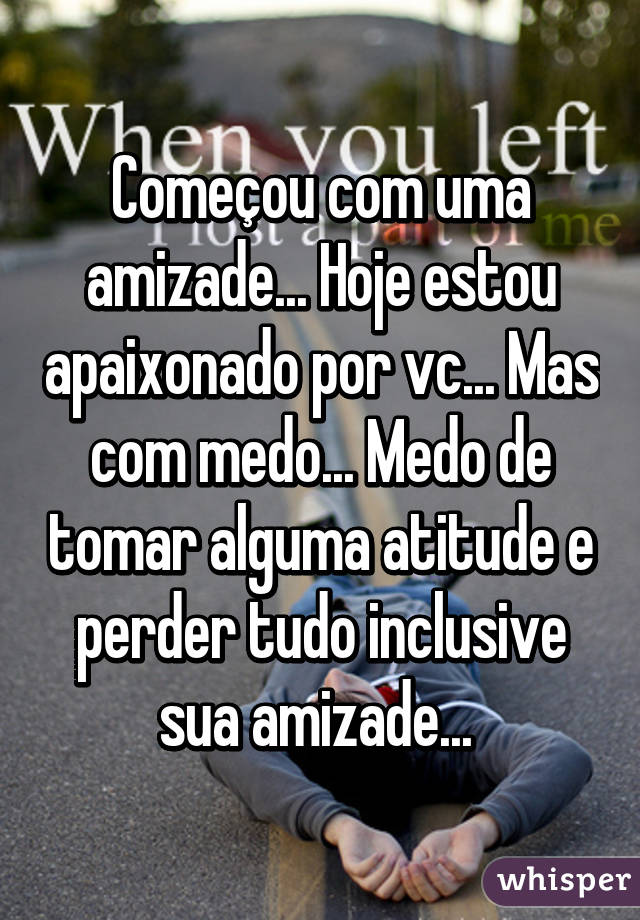 Começou com uma amizade... Hoje estou apaixonado por vc... Mas com medo... Medo de tomar alguma atitude e perder tudo inclusive sua amizade... 